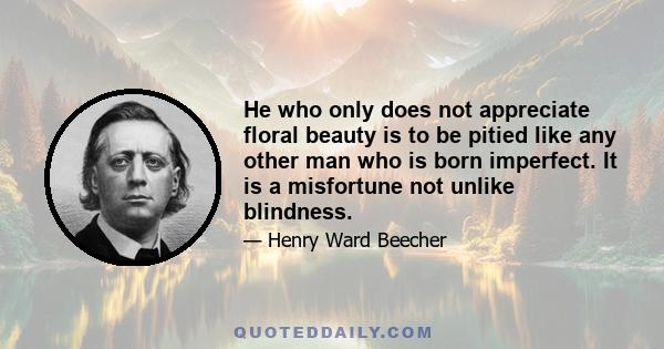 He who only does not appreciate floral beauty is to be pitied like any other man who is born imperfect. It is a misfortune not unlike blindness.