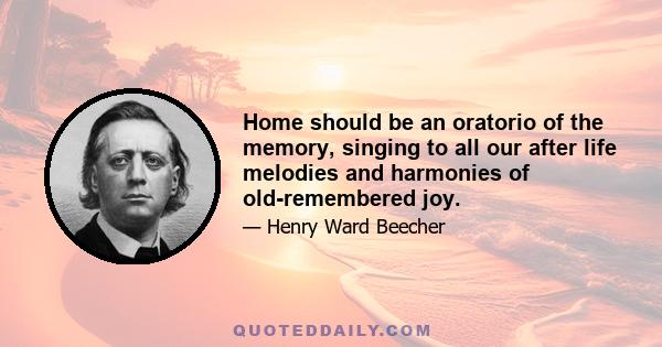 Home should be an oratorio of the memory, singing to all our after life melodies and harmonies of old-remembered joy.