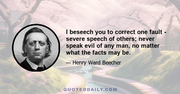 I beseech you to correct one fault - severe speech of others; never speak evil of any man, no matter what the facts may be.