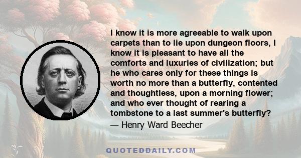 I know it is more agreeable to walk upon carpets than to lie upon dungeon floors, I know it is pleasant to have all the comforts and luxuries of civilization; but he who cares only for these things is worth no more than 