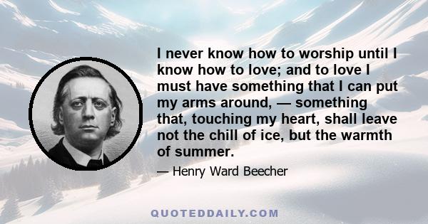 I never know how to worship until I know how to love; and to love I must have something that I can put my arms around, — something that, touching my heart, shall leave not the chill of ice, but the warmth of summer.