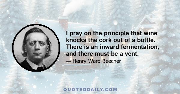 I pray on the principle that wine knocks the cork out of a bottle. There is an inward fermentation, and there must be a vent.