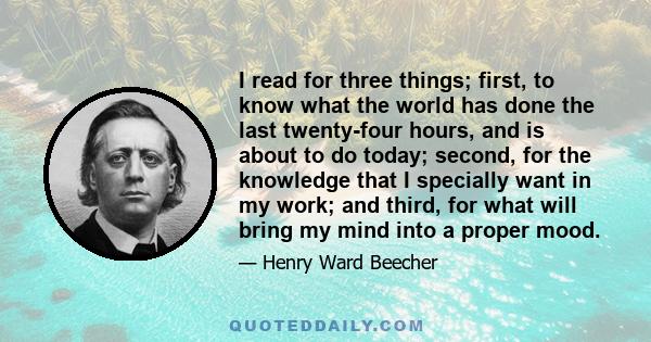 I read for three things; first, to know what the world has done the last twenty-four hours, and is about to do today; second, for the knowledge that I specially want in my work; and third, for what will bring my mind