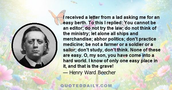 I received a letter from a lad asking me for an easy berth. To this I replied: You cannot be an editor; do not try the law; do not think of the ministry; let alone all ships and merchandise; abhor politics; don't