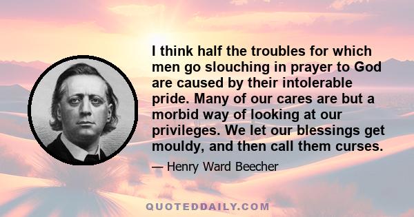 I think half the troubles for which men go slouching in prayer to God are caused by their intolerable pride. Many of our cares are but a morbid way of looking at our privileges. We let our blessings get mouldy, and then 