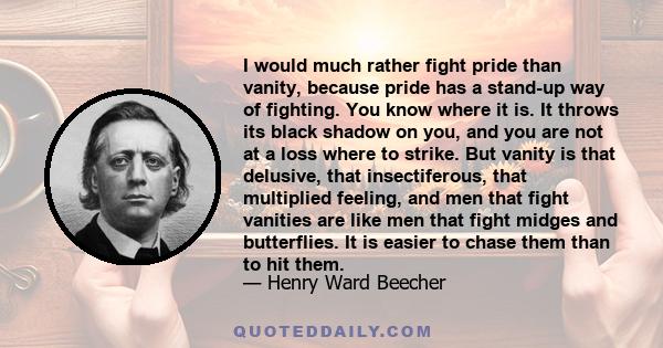 I would much rather fight pride than vanity, because pride has a stand-up way of fighting. You know where it is. It throws its black shadow on you, and you are not at a loss where to strike. But vanity is that delusive, 