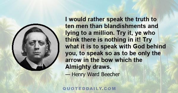 I would rather speak the truth to ten men than blandishments and lying to a million. Try it, ye who think there is nothing in it! Try what it is to speak with God behind you, to speak so as to be only the arrow in the