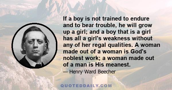 If a boy is not trained to endure and to bear trouble, he will grow up a girl; and a boy that is a girl has all a girl's weakness without any of her regal qualities. A woman made out of a woman is God's noblest work; a