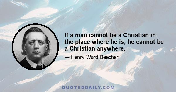 If a man cannot be a Christian in the place where he is, he cannot be a Christian anywhere.