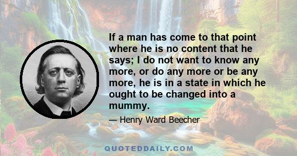 If a man has come to that point where he is no content that he says; I do not want to know any more, or do any more or be any more, he is in a state in which he ought to be changed into a mummy.