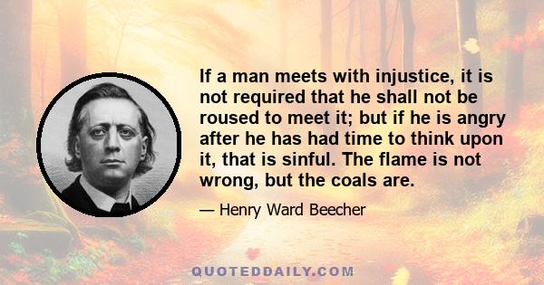 If a man meets with injustice, it is not required that he shall not be roused to meet it; but if he is angry after he has had time to think upon it, that is sinful. The flame is not wrong, but the coals are.