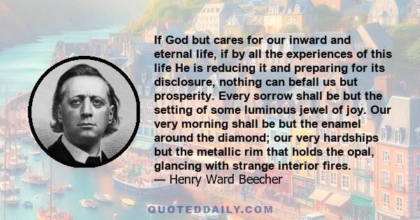 If God but cares for our inward and eternal life, if by all the experiences of this life He is reducing it and preparing for its disclosure, nothing can befall us but prosperity. Every sorrow shall be but the setting of 