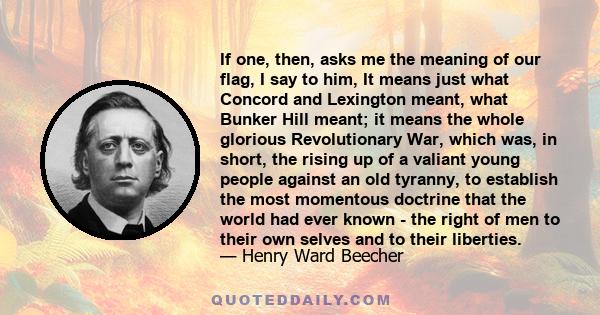 If one, then, asks me the meaning of our flag, I say to him, It means just what Concord and Lexington meant, what Bunker Hill meant; it means the whole glorious Revolutionary War, which was, in short, the rising up of a 