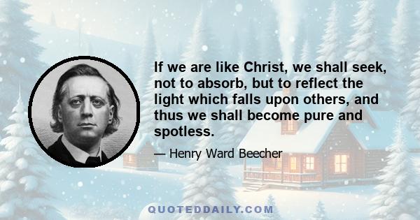 If we are like Christ, we shall seek, not to absorb, but to reflect the light which falls upon others, and thus we shall become pure and spotless.