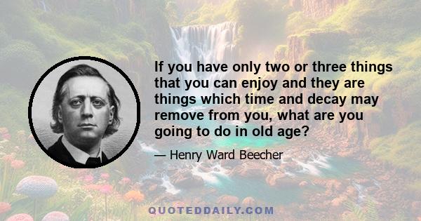 If you have only two or three things that you can enjoy and they are things which time and decay may remove from you, what are you going to do in old age?