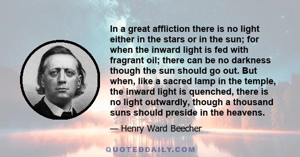 In a great affliction there is no light either in the stars or in the sun; for when the inward light is fed with fragrant oil; there can be no darkness though the sun should go out. But when, like a sacred lamp in the