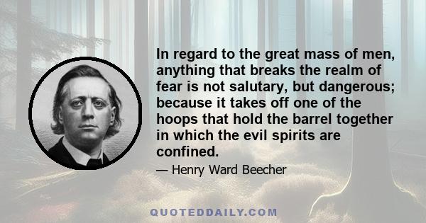 In regard to the great mass of men, anything that breaks the realm of fear is not salutary, but dangerous; because it takes off one of the hoops that hold the barrel together in which the evil spirits are confined.