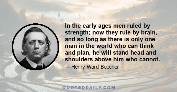 In the early ages men ruled by strength; now they rule by brain, and so long as there is only one man in the world who can think and plan, he will stand head and shoulders above him who cannot.