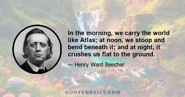 In the morning, we carry the world like Atlas; at noon, we stoop and bend beneath it; and at night, it crushes us flat to the ground.