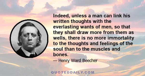 Indeed, unless a man can link his written thoughts with the everlasting wants of men, so that they shall draw more from them as wells, there is no more immortality to the thoughts and feelings of the soul than to the