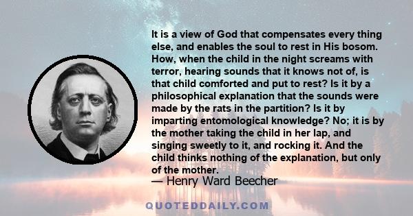 It is a view of God that compensates every thing else, and enables the soul to rest in His bosom. How, when the child in the night screams with terror, hearing sounds that it knows not of, is that child comforted and