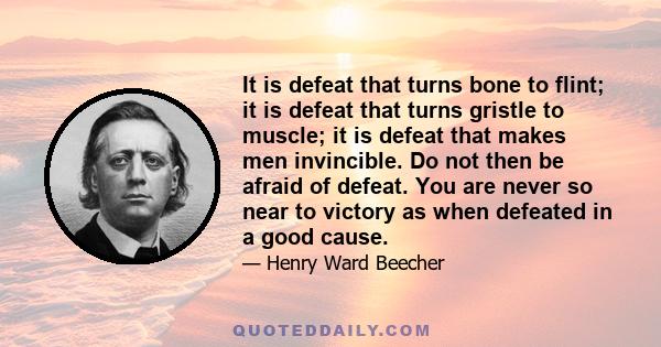 It is defeat that turns bone to flint; it is defeat that turns gristle to muscle; it is defeat that makes men invincible. Do not then be afraid of defeat. You are never so near to victory as when defeated in a good