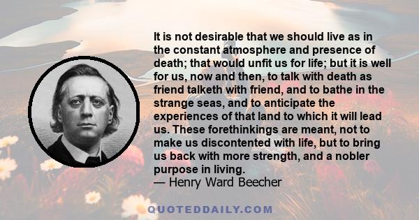 It is not desirable that we should live as in the constant atmosphere and presence of death; that would unfit us for life; but it is well for us, now and then, to talk with death as friend talketh with friend, and to