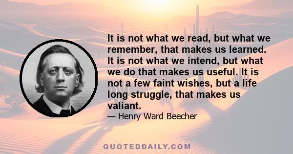 It is not what we read, but what we remember, that makes us learned. It is not what we intend, but what we do that makes us useful. It is not a few faint wishes, but a life long struggle, that makes us valiant.