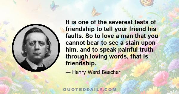 It is one of the severest tests of friendship to tell your friend his faults. So to love a man that you cannot bear to see a stain upon him, and to speak painful truth through loving words, that is friendship.