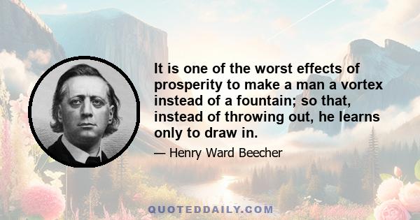 It is one of the worst effects of prosperity to make a man a vortex instead of a fountain; so that, instead of throwing out, he learns only to draw in.