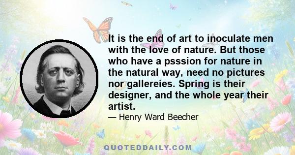 It is the end of art to inoculate men with the love of nature. But those who have a psssion for nature in the natural way, need no pictures nor gallereies. Spring is their designer, and the whole year their artist.