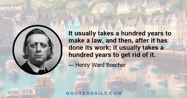 It usually takes a hundred years to make a law, and then, after it has done its work; it usually takes a hundred years to get rid of it.