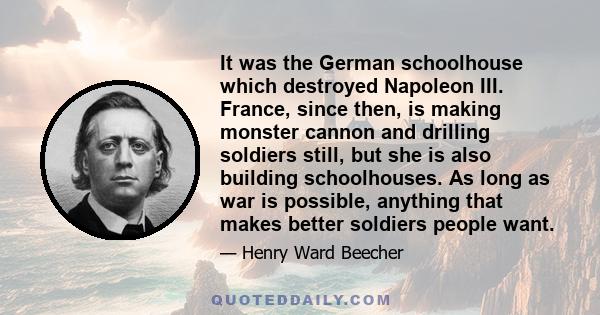 It was the German schoolhouse which destroyed Napoleon III. France, since then, is making monster cannon and drilling soldiers still, but she is also building schoolhouses. As long as war is possible, anything that