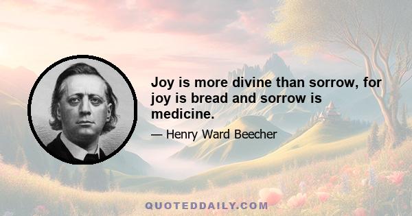 Joy is more divine than sorrow, for joy is bread and sorrow is medicine.