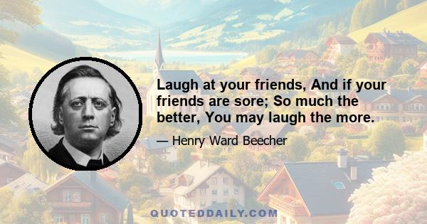 Laugh at your friends, And if your friends are sore; So much the better, You may laugh the more.