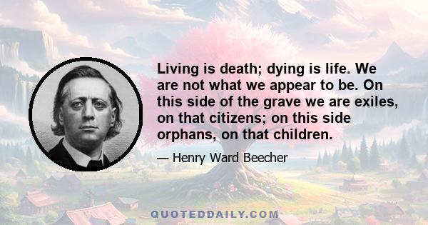 Living is death; dying is life. We are not what we appear to be. On this side of the grave we are exiles, on that citizens; on this side orphans, on that children.