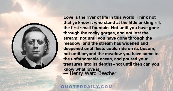 Love is the river of life in this world. Think not that ye know it who stand at the little tinkling rill, the first small fountain. Not until you have gone through the rocky gorges, and not lost the stream; not until