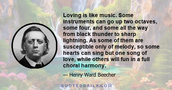 Loving is like music. Some instruments can go up two octaves, some four, and some all the way from black thunder to sharp lightning. As some of them are susceptible only of melody, so some hearts can sing but one song