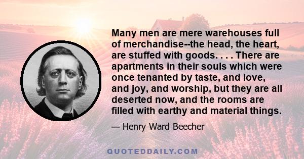 Many men are mere warehouses full of merchandise--the head, the heart, are stuffed with goods. . . . There are apartments in their souls which were once tenanted by taste, and love, and joy, and worship, but they are