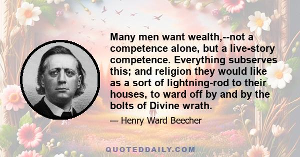 Many men want wealth,--not a competence alone, but a live-story competence. Everything subserves this; and religion they would like as a sort of lightning-rod to their houses, to ward off by and by the bolts of Divine