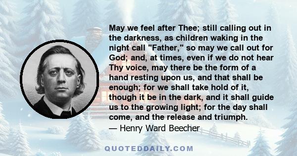 May we feel after Thee; still calling out in the darkness, as children waking in the night call Father, so may we call out for God; and, at times, even if we do not hear Thy voice, may there be the form of a hand