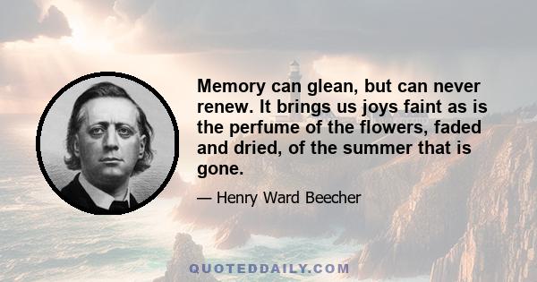 Memory can glean, but can never renew. It brings us joys faint as is the perfume of the flowers, faded and dried, of the summer that is gone.