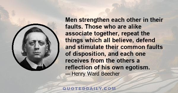 Men strengthen each other in their faults. Those who are alike associate together, repeat the things which all believe, defend and stimulate their common faults of disposition, and each one receives from the others a