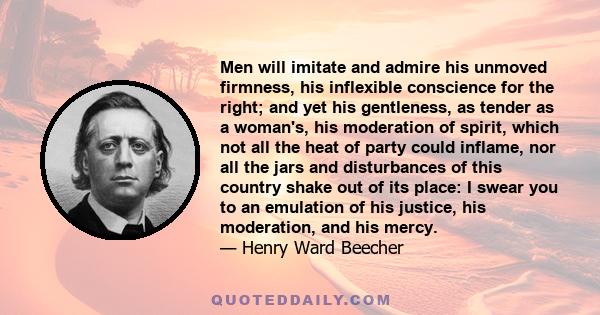 Men will imitate and admire his unmoved firmness, his inflexible conscience for the right; and yet his gentleness, as tender as a woman's, his moderation of spirit, which not all the heat of party could inflame, nor all 