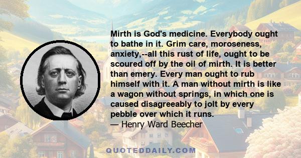 Mirth is God's medicine. Everybody ought to bathe in it. Grim care, moroseness, anxiety,--all this rust of life, ought to be scoured off by the oil of mirth. It is better than emery. Every man ought to rub himself with