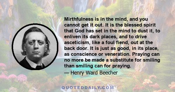 Mirthfulness is in the mind, and you cannot get it out. It is the blessed spirit that God has set in the mind to dust it, to enliven its dark places, and to drive asceticism, like a foul fiend, out at the back door. It