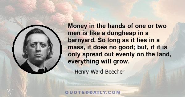 Money in the hands of one or two men is like a dungheap in a barnyard. So long as it lies in a mass, it does no good; but, if it is only spread out evenly on the land, everything will grow.