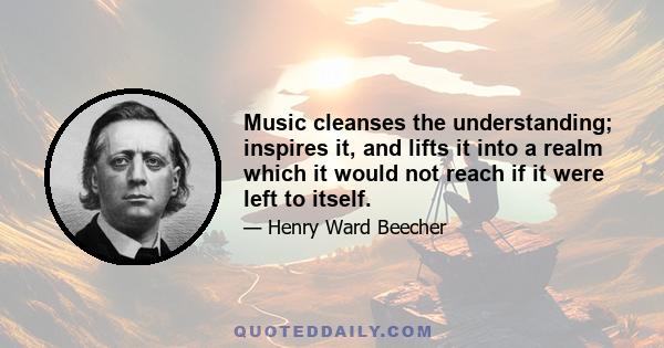 Music cleanses the understanding; inspires it, and lifts it into a realm which it would not reach if it were left to itself.