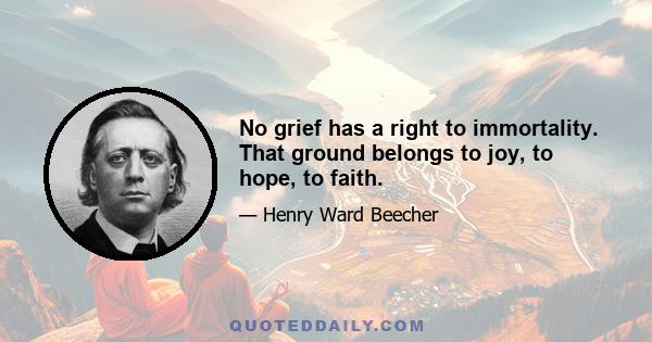 No grief has a right to immortality. That ground belongs to joy, to hope, to faith.