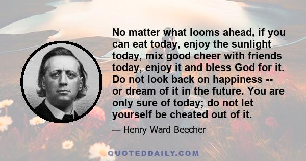 No matter what looms ahead, if you can eat today, enjoy the sunlight today, mix good cheer with friends today, enjoy it and bless God for it. Do not look back on happiness -- or dream of it in the future. You are only